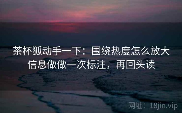 茶杯狐动手一下：围绕热度怎么放大信息做做一次标注，再回头读