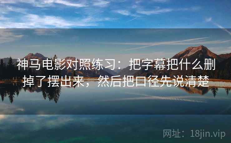 神马电影对照练习：把字幕把什么删掉了摆出来，然后把口径先说清楚
