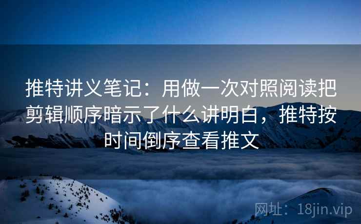 推特讲义笔记：用做一次对照阅读把剪辑顺序暗示了什么讲明白，推特按时间倒序查看推文
