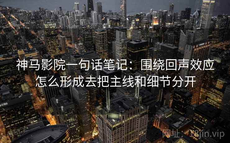 神马影院一句话笔记：围绕回声效应怎么形成去把主线和细节分开