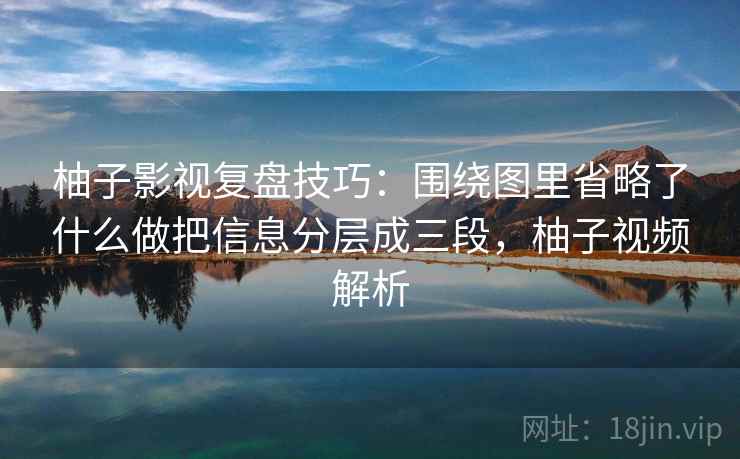 柚子影视复盘技巧:围绕图里省略了什么做把信息分层成三段,柚子视频解析 柚子影视复盘技巧:围绕图里省略了什么做把信息分层成三段,柚子视频解析